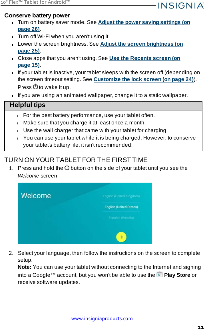 10&quot; Flex™ Tablet for Android™ www.insigniaproducts.com 11    Conserve battery power l Turn on battery saver mode. See Adjust the power saving settings (on page 26). l Turn off Wi-Fi when you aren&apos;t using it. l Lower the screen brightness. See Adjust the screen brightness (on page 25). l Close apps that you aren&apos;t using. See Use the Recents screen (on page 15). l If your tablet is inactive, your tablet sleeps with the screen off (depending on the screen timeout setting. See Customize the lock screen (on page 24)). Press  to wake it up. l If you are using an animated wallpaper, change it to a static wallpaper. Helpful tips  l For the best battery performance, use your tablet often. l Make sure that you charge it at least once a month. l Use the wall charger that came with your tablet for charging. l You can use your tablet while it is being charged. However, to conserve your tablet&apos;s battery life, it isn&apos;t recommended.  TURN ON YOUR TABLET FOR THE FIRST TIME 1.  Press and hold the   button on the side of your tablet until you see the Welcome screen.    2.   Select your language, then follow the instructions on the screen to complete setup. Note: You can use your tablet without connecting to the Internet and signing into a Google™ account, but you won&apos;t be able to use the   Play Store or receive software updates. 