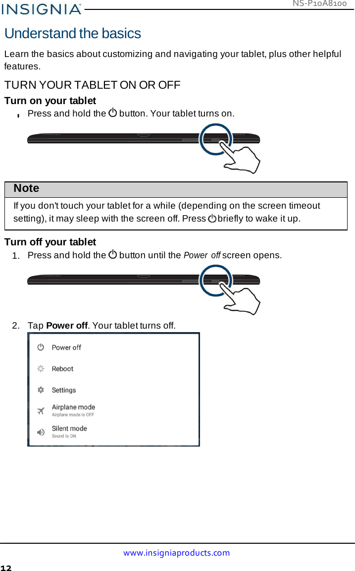 NS-P10A8100 www.insigniaproducts.com 12    Understand the basics  Learn the basics about customizing and navigating your tablet, plus other helpful features. TURN YOUR TABLET ON OR OFF Turn on your tablet l Press and hold the   button. Your tablet turns on.   Note If you don&apos;t touch your tablet for a while (depending on the screen timeout setting), it may sleep with the screen off. Press  briefly to wake it up.  Turn off your tablet 1.  Press and hold the   button until the Power  off screen opens.  2.   Tap Power off. Your tablet turns off.  