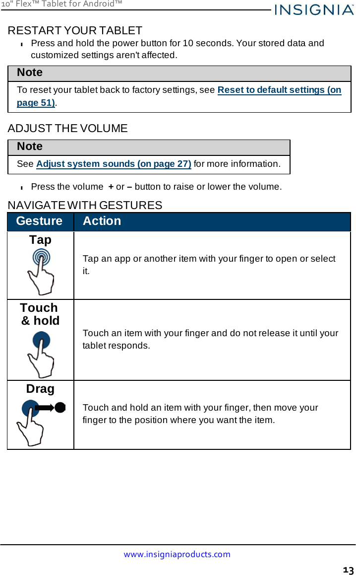 10&quot; Flex™ Tablet for Android™ www.insigniaproducts.com 13    RESTART YOUR TABLET l Press and hold the power button for 10 seconds. Your stored data and customized settings aren&apos;t affected. Note To reset your tablet back to factory settings, see Reset to default settings (on page 51).  ADJUST THE VOLUME Note  See Adjust system sounds (on page 27) for more information.  l Press the volume + or – button to raise or lower the volume.  NAVIGATE WITH GESTURES  Gesture Action Tap   Tap an app or another item with your finger to open or select it. Touch &amp; hold    Touch an item with your finger and do not release it until your tablet responds. Drag   Touch and hold an item with your finger, then move your finger to the position where you want the item. 