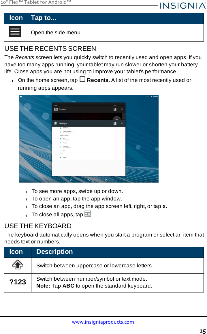 10&quot; Flex™ Tablet for Android™ www.insigniaproducts.com 15    Icon Tap to...    Open the side menu.  USE THE RECENTS SCREEN The Recents screen lets you quickly switch to recently used and open apps. If you have too many apps running, your tablet may run slower or shorten your battery life. Close apps you are not using to improve your tablet&apos;s performance. l On the home screen, tap   Recents. A list of the most recently used or running apps appears.   l To see more apps, swipe up or down. l To open an app, tap the app window. l To close an app, drag the app screen left, right, or tap x. l To close all apps, tap  .  USE THE KEYBOARD The keyboard automatically opens when you start a program or select an item that needs text or numbers.  Icon Description    Switch between uppercase or lowercase letters.  ?123 Switch between number/symbol or text mode. Note: Tap ABC to open the standard keyboard. 