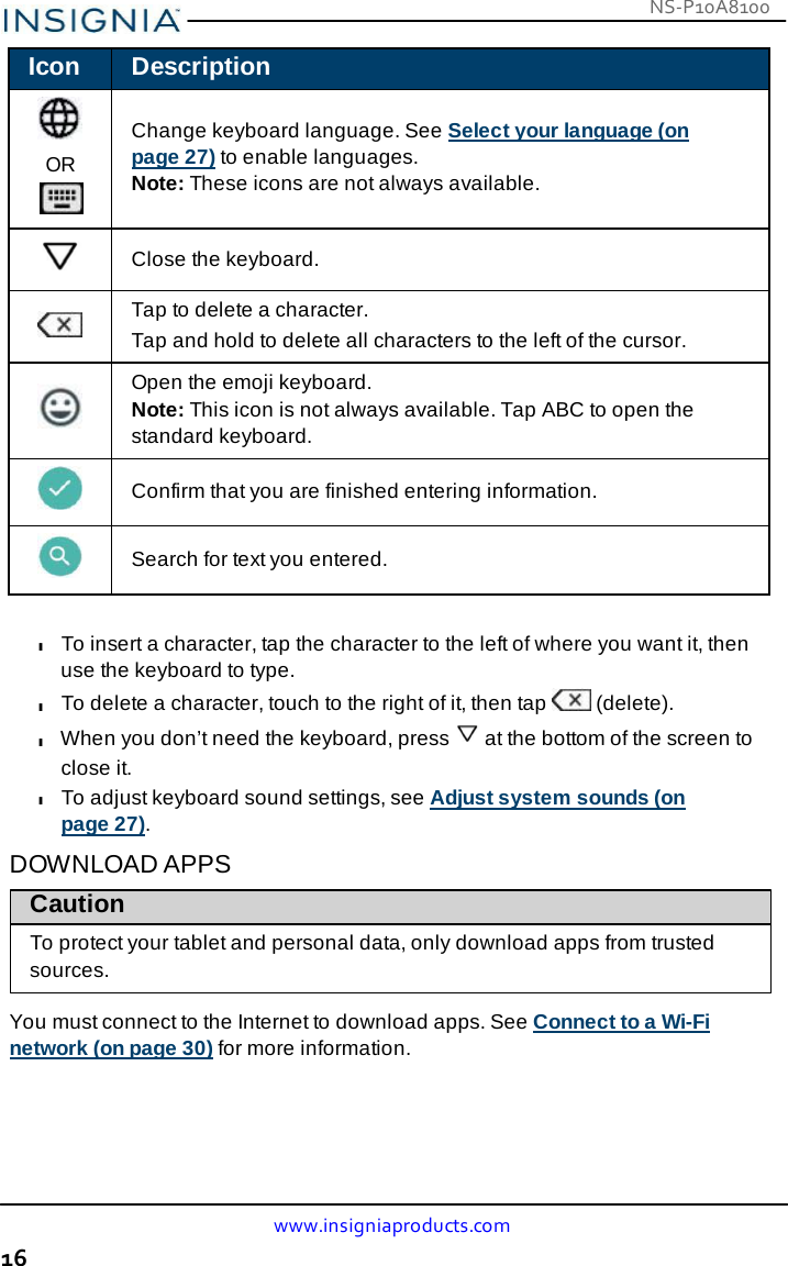 NS-P10A8100 www.insigniaproducts.com 16    Icon Description   OR  Change keyboard language. See Select your language (on page 27) to enable languages. Note: These icons are not always available.    Close the keyboard.    Tap to delete a character. Tap and hold to delete all characters to the left of the cursor.    Open the emoji keyboard. Note: This icon is not always available. Tap ABC to open the standard keyboard.    Confirm that you are finished entering information.    Search for text you entered.  l To insert a character, tap the character to the left of where you want it, then use the keyboard to type. l To delete a character, touch to the right of it, then tap   (delete). l When you don’t need the keyboard, press  at the bottom of the screen to close it. l To adjust keyboard sound settings, see Adjust system sounds (on page 27).  DOWNLOAD APPS Caution To protect your tablet and personal data, only download apps from trusted sources.  You must connect to the Internet to download apps. See Connect to a Wi-Fi network (on page 30) for more information. 