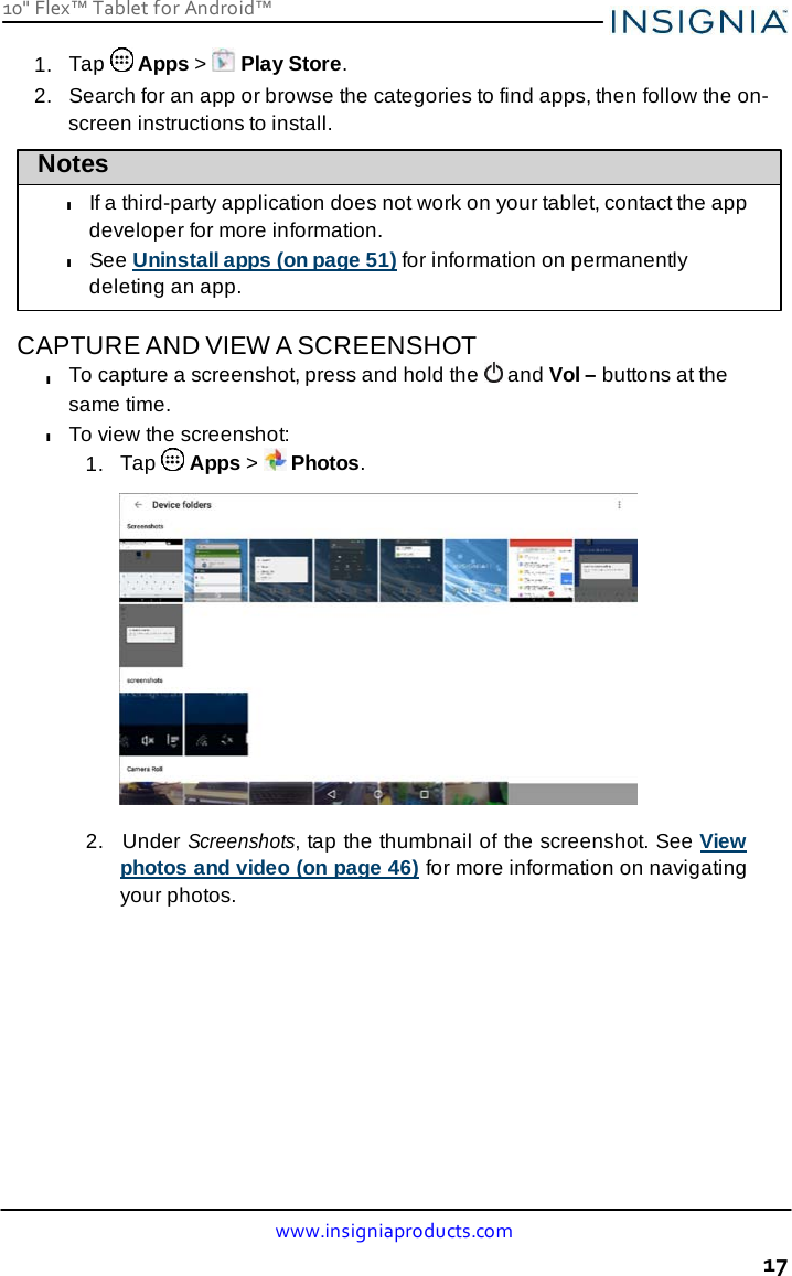 10&quot; Flex™ Tablet for Android™ www.insigniaproducts.com 17    1.  Tap   Apps &gt;   Play Store. 2.   Search for an app or browse the categories to find apps, then follow the on- screen instructions to install. Notes  l If a third-party application does not work on your tablet, contact the app developer for more information. l See Uninstall apps (on page 51) for information on permanently deleting an app.  CAPTURE AND VIEW A SCREENSHOT l To capture a screenshot, press and hold the   and Vol – buttons at the same time. l To view the screenshot: 1.  Tap   Apps &gt;   Photos.    2.  Under Screenshots, tap the thumbnail of the screenshot. See View photos and video (on page 46) for more information on navigating your photos. 