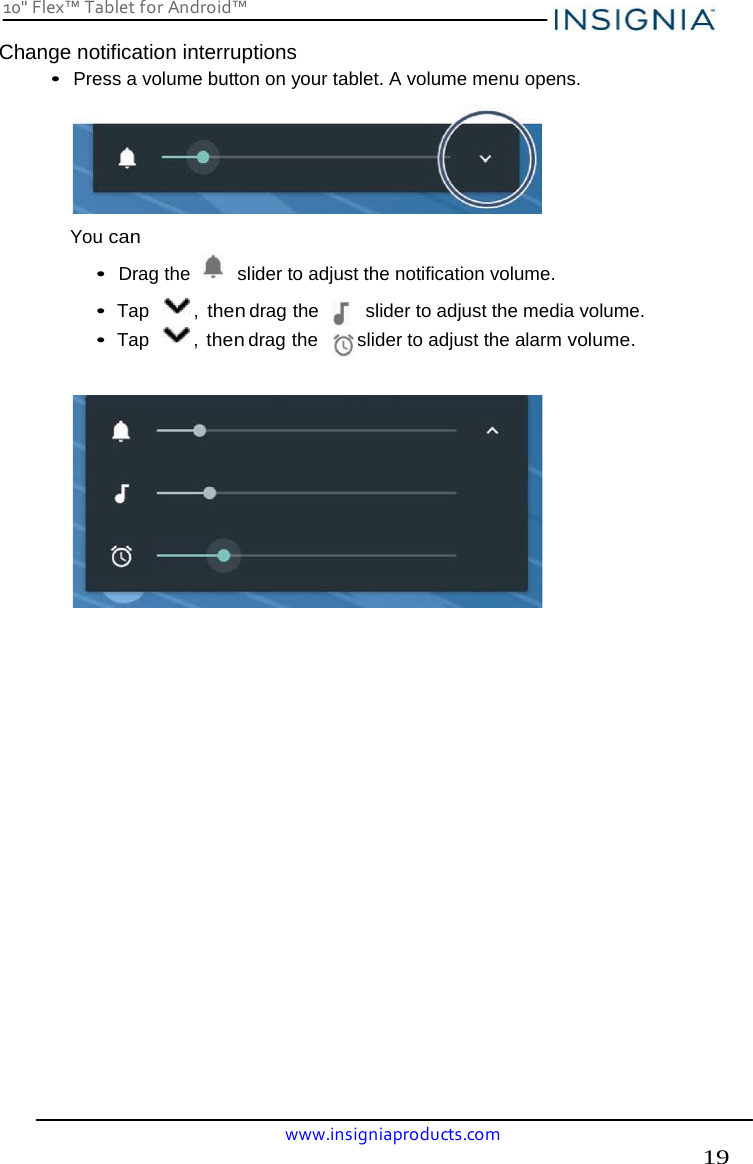 19 10&quot; Flex™ Tablet for Android™ www.insigniaproducts.com    Change notification interruptions• Press a volume button on your tablet. A volume menu opens.  You can • Drag the   slider to adjust the notification volume. • Tap  , then drag the         slider to adjust the media volume. • Tap , then drag the         slider to adjust the alarm volume.                             