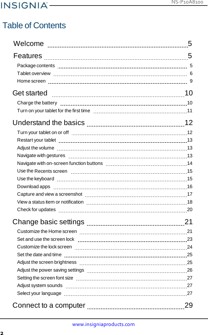 NS-P10A8100 www.insigniaproducts.com 2     Table of Contents   Welcome      5  Features     5 Package contents        5 Tablet overview        6 Home screen        9  Get started      10 Charge the battery      10 Turn on your tablet for the first time      11  Understand the basics     12 Turn your tablet on or off      12 Restart your tablet      13 Adjust the volume      13 Navigate with gestures      13 Navigate with on-screen function buttons      14 Use the Recents screen      15 Use the keyboard      15 Download apps      16 Capture and view a screenshot      17 View a status item or notification      18 Check for updates      20  Change basic settings     21 Customize the Home screen      21 Set and use the screen lock      23 Customize the lock screen      24 Set the date and time      25 Adjust the screen brightness      25 Adjust the power saving settings      26 Setting the screen font size      27 Adjust system sounds      27 Select your language      27  Connect to a computer     29 