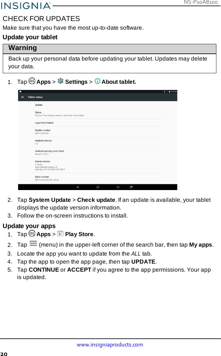 NS-P10A8100 www.insigniaproducts.com 20    CHECK FOR UPDATES Make sure that you have the most up-to-date software. Update your tablet Warning  Back up your personal data before updating your tablet. Updates may delete your data.  1.  Tap   Apps &gt;   Settings &gt;   About tablet.    2.   Tap System Update &gt; Check update. If an update is available, your tablet displays the update version information. 3.   Follow the on-screen instructions to install.  Update your apps 1.  Tap   Apps &gt;   Play Store. 2.  Tap   (menu) in the upper-left corner of the search bar, then tap My apps. 3.  Locate the app you want to update from the ALL tab. 4.   Tap the app to open the app page, then tap UPDATE. 5.   Tap CONTINUE or ACCEPT if you agree to the app permissions. Your app is updated. 