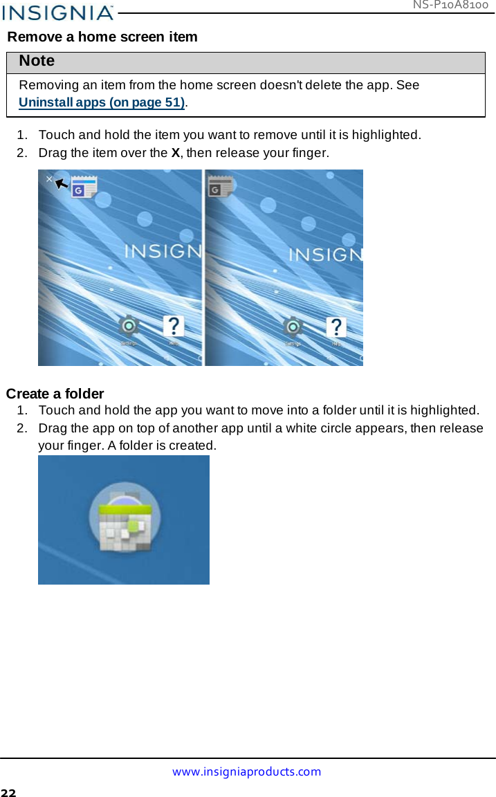 NS-P10A8100 www.insigniaproducts.com 22    Remove a home screen item Note  Removing an item from the home screen doesn&apos;t delete the app. See Uninstall apps (on page 51).  1.   Touch and hold the item you want to remove until it is highlighted. 2.   Drag the item over the X, then release your finger.    Create a folder 1.   Touch and hold the app you want to move into a folder until it is highlighted. 2.   Drag the app on top of another app until a white circle appears, then release your finger. A folder is created. 