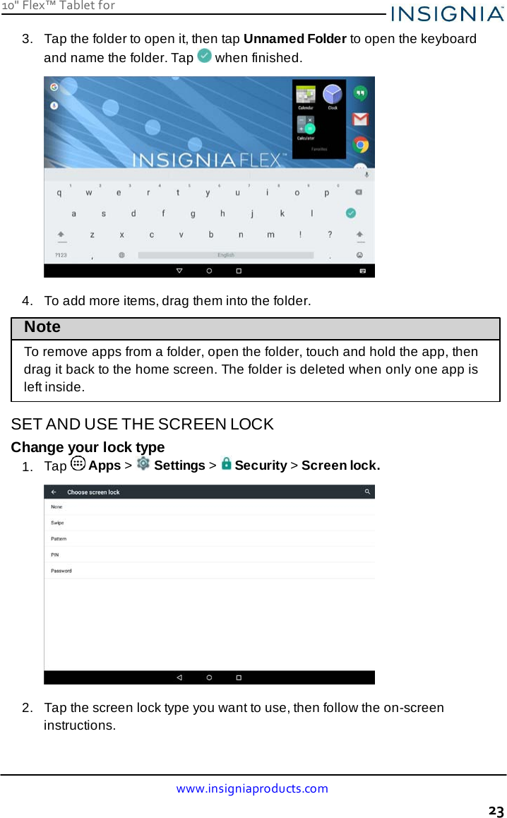 www.insigniaproducts.com 23 10&quot; Flex™ Tablet for     3.   Tap the folder to open it, then tap Unnamed Folder to open the keyboard and name the folder. Tap   when finished.    4.   To add more items, drag them into the folder.  Note To remove apps from a folder, open the folder, touch and hold the app, then drag it back to the home screen. The folder is deleted when only one app is left inside.  SET AND USE THE SCREEN LOCK Change your lock type 1.  Tap   Apps &gt;   Settings &gt;   Security &gt; Screen lock.    2.   Tap the screen lock type you want to use, then follow the on-screen instructions. 