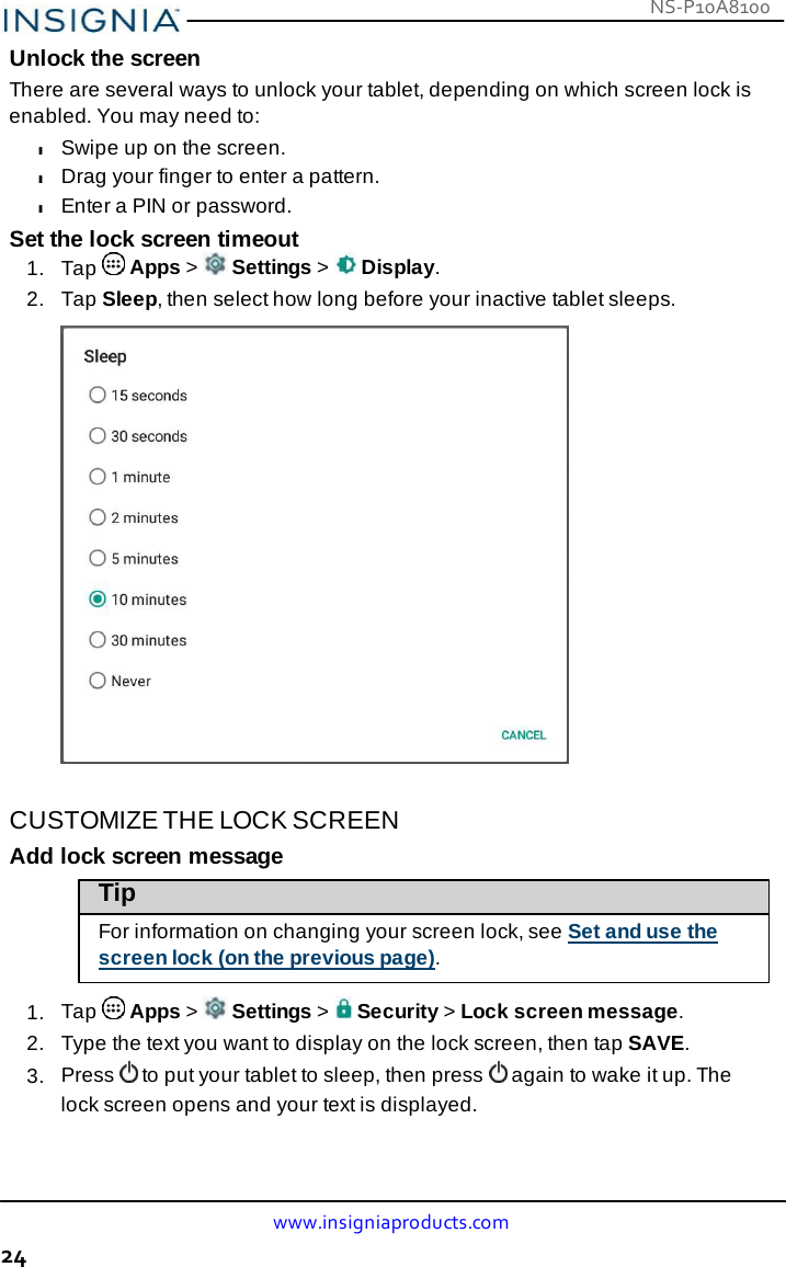 www.insigniaproducts.com 24 NS-P10A8100    Unlock the screen There are several ways to unlock your tablet, depending on which screen lock is enabled. You may need to: l Swipe up on the screen. l Drag your finger to enter a pattern. l Enter a PIN or password. Set the lock screen timeout 1.  Tap   Apps &gt;   Settings &gt;   Display. 2.   Tap Sleep, then select how long before your inactive tablet sleeps.     CUSTOMIZE THE LOCK SCREEN Add lock screen message Tip  For information on changing your screen lock, see Set and use the screen lock (on the previous page).  1.  Tap   Apps &gt;   Settings &gt;   Security &gt; Lock screen message. 2.   Type the text you want to display on the lock screen, then tap SAVE. 3.  Press  to put your tablet to sleep, then press  again to wake it up. The lock screen opens and your text is displayed. 