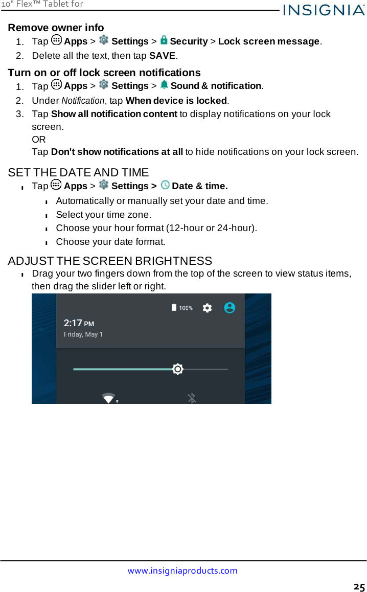 www.insigniaproducts.com 25 10&quot; Flex™ Tablet for     Remove owner info 1.  Tap   Apps &gt;   Settings &gt;   Security &gt; Lock screen message. 2.  Delete all the text, then tap SAVE. Turn on or off lock screen notifications 1.  Tap   Apps &gt;   Settings &gt;   Sound &amp; notification. 2.  Under Notification, tap When device is locked. 3.   Tap Show all notification content to display notifications on your lock screen. OR Tap Don&apos;t show notifications at all to hide notifications on your lock screen.  SET THE DATE AND TIME l Tap   Apps &gt;   Settings &gt;   Date &amp; time. l Automatically or manually set your date and time. l Select your time zone. l Choose your hour format (12-hour or 24-hour). l Choose your date format.  ADJUST THE SCREEN BRIGHTNESS l Drag your two fingers down from the top of the screen to view status items, then drag the slider left or right. 