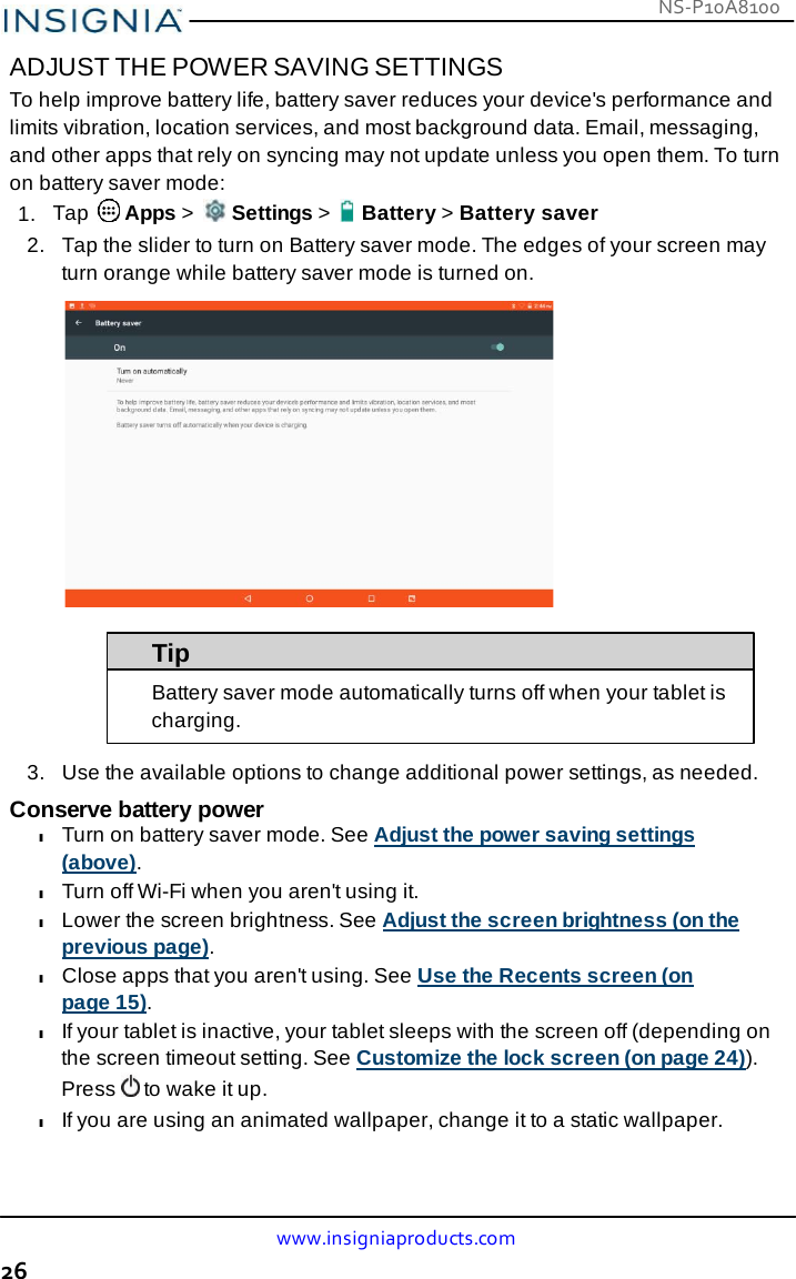 www.insigniaproducts.com 26 NS-P10A8100    ADJUST THE POWER SAVING SETTINGS To help improve battery life, battery saver reduces your device&apos;s performance and limits vibration, location services, and most background data. Email, messaging, and other apps that rely on syncing may not update unless you open them. To turn on battery saver mode: 1.  Tap   Apps &gt;   Settings &gt;    Battery &gt; Battery saver 2.   Tap the slider to turn on Battery saver mode. The edges of your screen may turn orange while battery saver mode is turned on.    Tip Battery saver mode automatically turns off when your tablet is charging.  3.   Use the available options to change additional power settings, as needed.  Conserve battery power l Turn on battery saver mode. See Adjust the power saving settings (above). l Turn off Wi-Fi when you aren&apos;t using it. l Lower the screen brightness. See Adjust the screen brightness (on the previous page). l Close apps that you aren&apos;t using. See Use the Recents screen (on page 15). l If your tablet is inactive, your tablet sleeps with the screen off (depending on the screen timeout setting. See Customize the lock screen (on page 24)). Press  to wake it up. l If you are using an animated wallpaper, change it to a static wallpaper. 