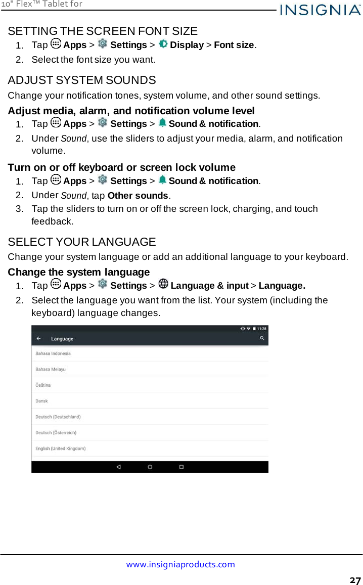 www.insigniaproducts.com 27 10&quot; Flex™ Tablet for     SETTING THE SCREEN FONT SIZE 1.  Tap   Apps &gt;   Settings &gt;   Display &gt; Font size. 2.   Select the font size you want.  ADJUST SYSTEM SOUNDS Change your notification tones, system volume, and other sound settings. Adjust media, alarm, and notification volume level 1.  Tap   Apps &gt;   Settings &gt;   Sound &amp; notification. 2.  Under Sound, use the sliders to adjust your media, alarm, and notification volume. Turn on or off keyboard or screen lock volume 1.  Tap   Apps &gt;   Settings &gt;   Sound &amp; notification. 2.  Under Sound, tap Other sounds. 3.   Tap the sliders to turn on or off the screen lock, charging, and touch feedback.  SELECT YOUR LANGUAGE Change your system language or add an additional language to your keyboard. Change the system language 1.  Tap   Apps &gt;   Settings &gt;   Language &amp; input &gt; Language. 2.   Select the language you want from the list. Your system (including the keyboard) language changes.   