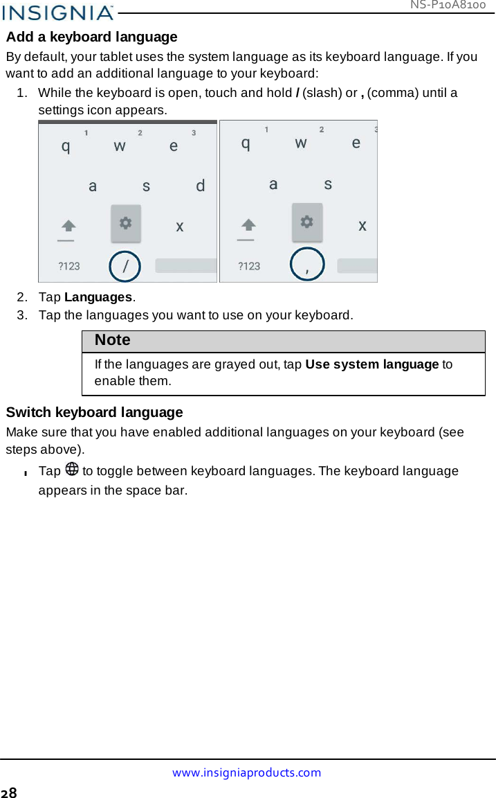 www.insigniaproducts.com 28 NS-P10A8100    Add a keyboard language By default, your tablet uses the system language as its keyboard language. If you want to add an additional language to your keyboard: 1.   While the keyboard is open, touch and hold / (slash) or , (comma) until a settings icon appears.             2.   Tap Languages. 3.   Tap the languages you want to use on your keyboard.  Note  If the languages are grayed out, tap Use system language to enable them.  Switch keyboard language Make sure that you have enabled additional languages on your keyboard (see steps above). l Tap   to toggle between keyboard languages. The keyboard language appears in the space bar. 