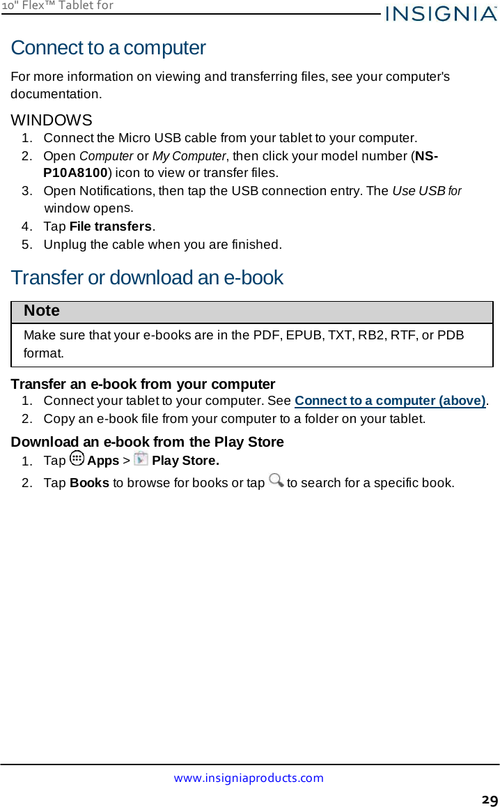 www.insigniaproducts.com 29 10&quot; Flex™ Tablet for     Connect to a computer  For more information on viewing and transferring files, see your computer&apos;s documentation. WINDOWS 1.  Connect the Micro USB cable from your tablet to your computer. 2.   Open Computer or My Computer, then click your model number (NS-P10A8100) icon to view or transfer files. 3.   Open Notifications, then tap the USB connection entry. The Use USB for window opens. 4.   Tap File transfers. 5.  Unplug the cable when you are finished.  Transfer or download an e-book  Note  Make sure that your e-books are in the PDF, EPUB, TXT, RB2, RTF, or PDB format.  Transfer an e-book from your computer 1.  Connect your tablet to your computer. See Connect to a computer (above). 2.  Copy an e-book file from your computer to a folder on your tablet.  Download an e-book from the Play Store 1.  Tap   Apps &gt;   Play Store. 2.  Tap Books to browse for books or tap   to search for a specific book. 