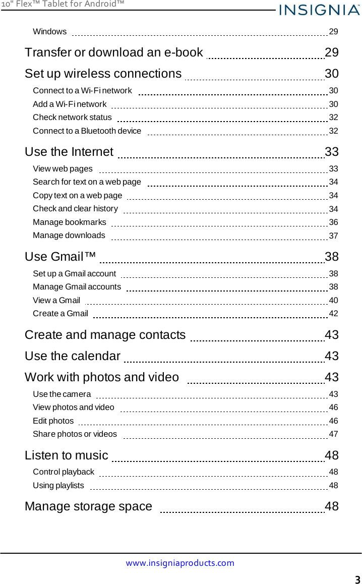 10&quot; Flex™ Tablet for Android™ www.insigniaproducts.com 3    Windows      29  Transfer or download an e-book     29  Set up wireless connections     30 Connect to a Wi-Fi network      30 Add a Wi-Fi network      30 Check network status      32 Connect to a Bluetooth device      32  Use the Internet     33 View web pages      33 Search for text on a web page      34 Copy text on a web page      34 Check and clear history      34 Manage bookmarks      36 Manage downloads      37  Use Gmail™     38 Set up a Gmail account      38 Manage Gmail accounts      38 View a Gmail      40 Create a Gmail      42  Create and manage contacts     43  Use the calendar     43  Work with photos and video      43 Use the camera      43 View photos and video      46 Edit photos      46 Share photos or videos      47  Listen to music     48 Control playback      48 Using playlists      48  Manage storage space      48 