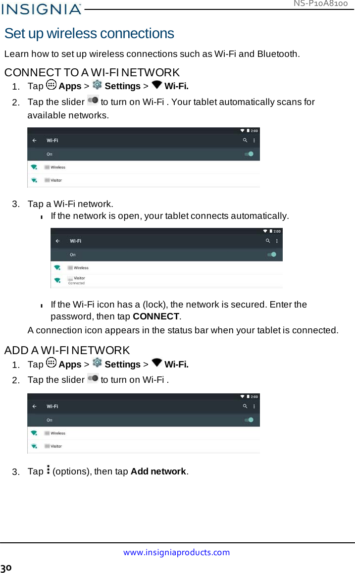 NS-P10A8100 www.insigniaproducts.com 30    Set up wireless connections  Learn how to set up wireless connections such as Wi-Fi and Bluetooth.  CONNECT TO A WI-FI NETWORK 1.  Tap   Apps &gt;   Settings &gt;   Wi-Fi. 2.  Tap the slider   to turn on Wi-Fi . Your tablet automatically scans for available networks.   3.   Tap a Wi-Fi network. l If the network is open, your tablet connects automatically.    l If the Wi-Fi icon has a (lock), the network is secured. Enter the password, then tap CONNECT. A connection icon appears in the status bar when your tablet is connected.  ADD A WI-FI NETWORK 1.  Tap   Apps &gt;   Settings &gt;   Wi-Fi. 2.  Tap the slider   to turn on Wi-Fi .    3.  Tap   (options), then tap Add network. 