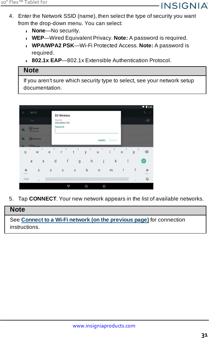 10&quot; Flex™ Tablet for  www.insigniaproducts.com 31    4.   Enter the Network SSID (name), then select the type of security you want from the drop-down menu. You can select: l None—No security. l WEP—Wired Equivalent Privacy. Note: A password is required. l WPA/WPA2 PSK—Wi-Fi Protected Access. Note: A password is required. l 802.1x EAP—802.1x Extensible Authentication Protocol. Note If you aren&apos;t sure which security type to select, see your network setup documentation.     5.   Tap CONNECT. Your new network appears in the list of available networks.  Note  See Connect to a Wi-Fi network (on the previous page) for connection instructions. 