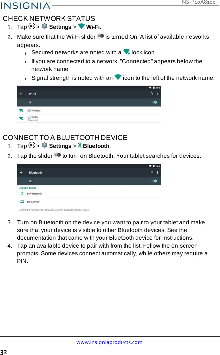 NS-P10A8100 www.insigniaproducts.com 32    CHECK NETWORK STATUS 1.  Tap   &gt;   Settings &gt;   Wi-Fi. 2.  Make sure that the Wi-Fi slider   is turned On. A list of available networks appears. l Secured networks are noted with a  lock icon. l If you are connected to a network, &quot;Connected&quot; appears below the network name. l Signal strength is noted with an   icon to the left of the network name.     CONNECT TO A BLUETOOTH DEVICE 1.  Tap   &gt;   Settings &gt;   Bluetooth. 2.  Tap the slider   to turn on Bluetooth. Your tablet searches for devices.    3.   Turn on Bluetooth on the device you want to pair to your tablet and make sure that your device is visible to other Bluetooth devices. See the documentation that came with your Bluetooth device for instructions. 4.   Tap an available device to pair with from the list. Follow the on-screen prompts. Some devices connect automatically, while others may require a PIN. 