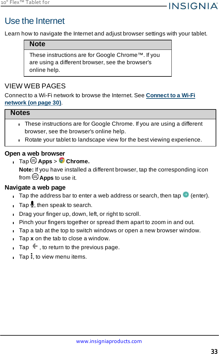 10&quot; Flex™ Tablet for  www.insigniaproducts.com 33    Use the Internet  Learn how to navigate the Internet and adjust browser settings with your tablet. Note These instructions are for Google Chrome™. If you are using a different browser, see the browser&apos;s online help.  VIEW WEB PAGES Connect to a Wi-Fi network to browse the Internet. See Connect to a Wi-Fi network (on page 30). Notes  l These instructions are for Google Chrome. If you are using a different browser, see the browser&apos;s online help. l Rotate your tablet to landscape view for the best viewing experience.  Open a web browser l Tap   Apps &gt;   Chrome. Note: If you have installed a different browser, tap the corresponding icon from   Apps to use it. Navigate a web page l Tap the address bar to enter a web address or search, then tap   (enter). l Tap  , then speak to search. l Drag your finger up, down, left, or right to scroll. l Pinch your fingers together or spread them apart to zoom in and out. l Tap a tab at the top to switch windows or open a new browser window. l Tap x on the tab to close a window. l Tap  , to return to the previous page. l Tap  , to view menu items. 