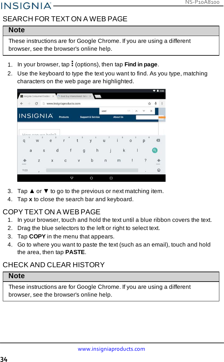 NS-P10A8100 www.insigniaproducts.com 34    SEARCH FOR TEXT ON A WEB PAGE Note  These instructions are for Google Chrome. If you are using a different browser, see the browser&apos;s online help.  1.  In your browser, tap   (options), then tap Find in page. 2.   Use the keyboard to type the text you want to find. As you type, matching characters on the web page are highlighted.    3.   Tap ▲ or ▼ to go to the previous or next matching item. 4.   Tap x to close the search bar and keyboard.  COPY TEXT ON A WEB PAGE 1.   In your browser, touch and hold the text until a blue ribbon covers the text. 2.   Drag the blue selectors to the left or right to select text. 3.   Tap COPY in the menu that appears. 4.   Go to where you want to paste the text (such as an email), touch and hold the area, then tap PASTE.  CHECK AND CLEAR HISTORY Note  These instructions are for Google Chrome. If you are using a different browser, see the browser&apos;s online help. 