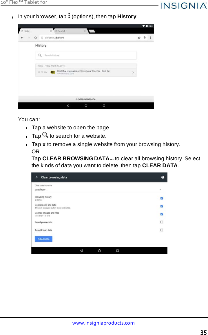 10&quot; Flex™ Tablet for  www.insigniaproducts.com 35    l In your browser, tap   (options), then tap History.    You can: l Tap a website to open the page. l Tap   to search for a website. l Tap x to remove a single website from your browsing history. OR Tap CLEAR BROWSING DATA... to clear all browsing history. Select the kinds of data you want to delete, then tap CLEAR DATA.   