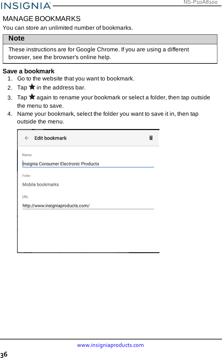 NS-P10A8100 www.insigniaproducts.com 36    MANAGE BOOKMARKS You can store an unlimited number of bookmarks. Note These instructions are for Google Chrome. If you are using a different browser, see the browser&apos;s online help.  Save a bookmark 1.   Go to the website that you want to bookmark. 2.  Tap   in the address bar. 3.  Tap   again to rename your bookmark or select a folder, then tap outside the menu to save. 4.  Name your bookmark, select the folder you want to save it in, then tap outside the menu.   