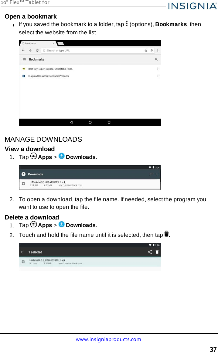 10&quot; Flex™ Tablet for  www.insigniaproducts.com 37    Open a bookmark l If you saved the bookmark to a folder, tap   (options), Bookmarks, then select the website from the list.   MANAGE DOWNLOADS View a download 1.  Tap   Apps &gt;   Downloads.    2.   To open a download, tap the file name. If needed, select the program you want to use to open the file. Delete a download 1.  Tap   Apps &gt;   Downloads. 2.  Touch and hold the file name until it is selected, then tap  .   