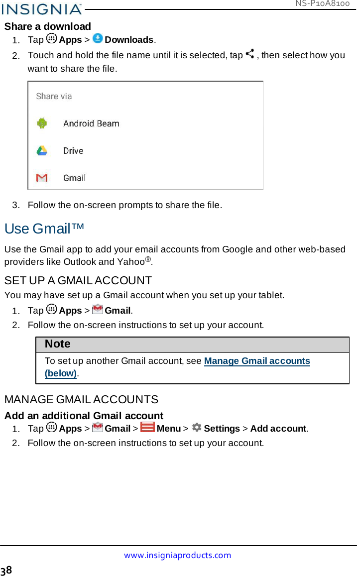 NS-P10A8100 www.insigniaproducts.com 38    Share a download 1.  Tap   Apps &gt;   Downloads. 2.  Touch and hold the file name until it is selected, tap   , then select how you want to share the file.   3.   Follow the on-screen prompts to share the file.  Use Gmail™  Use the Gmail app to add your email accounts from Google and other web-based providers like Outlook and Yahoo®.  SET UP A GMAIL ACCOUNT You may have set up a Gmail account when you set up your tablet. 1.  Tap   Apps &gt;   Gmail. 2.   Follow the on-screen instructions to set up your account.  Note  To set up another Gmail account, see Manage Gmail accounts (below).  MANAGE GMAIL ACCOUNTS Add an additional Gmail account 1.  Tap   Apps &gt;   Gmail &gt;   Menu &gt;   Settings &gt; Add account. 2.   Follow the on-screen instructions to set up your account. 