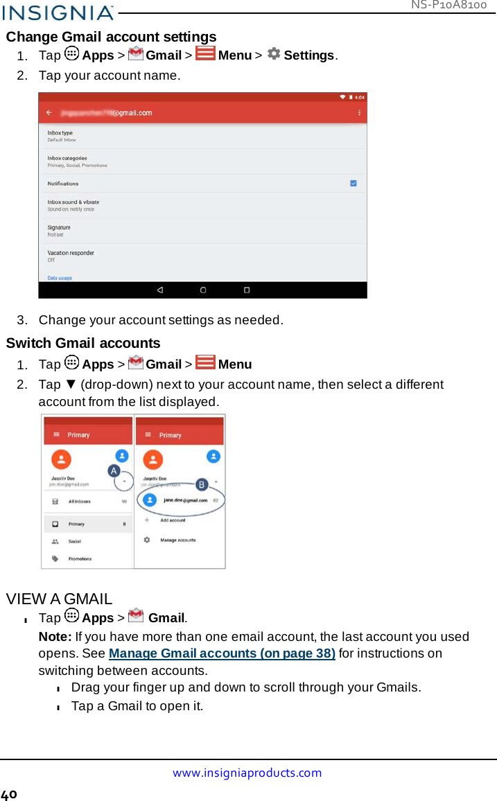 NS-P10A8100 www.insigniaproducts.com 40    Change Gmail account settings 1.  Tap   Apps &gt;   Gmail &gt;   Menu &gt;   Settings. 2.   Tap your account name.    3.  Change your account settings as needed.  Switch Gmail accounts 1.  Tap   Apps &gt;   Gmail &gt;   Menu 2.   Tap ▼ (drop-down) next to your account name, then select a different account from the list displayed.             VIEW A GMAIL l Tap   Apps &gt;   Gmail. Note: If you have more than one email account, the last account you used opens. See Manage Gmail accounts (on page 38) for instructions on switching between accounts. l Drag your finger up and down to scroll through your Gmails. l Tap a Gmail to open it. 
