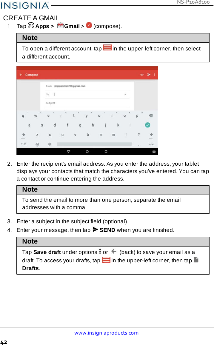 NS-P10A8100 www.insigniaproducts.com 42    CREATE A GMAIL 1.  Tap   Apps &gt;   Gmail &gt;   (compose).  Note  To open a different account, tap  in the upper-left corner, then select a different account.    2.   Enter the recipient&apos;s email address. As you enter the address, your tablet displays your contacts that match the characters you&apos;ve entered. You can tap a contact or continue entering the address. Note To send the email to more than one person, separate the email addresses with a comma.  3.   Enter a subject in the subject field (optional). 4.  Enter your message, then tap   SEND when you are finished.  Note  Tap Save draft under options    or    (back) to save your email as a draft. To access your drafts, tap  in the upper-left corner, then tap Drafts. 