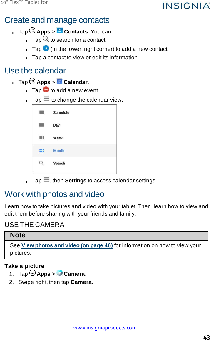10&quot; Flex™ Tablet for  www.insigniaproducts.com 43    Create and manage contacts l Tap   Apps &gt;   Contacts. You can: l Tap   to search for a contact. l Tap   (in the lower, right corner) to add a new contact. l Tap a contact to view or edit its information.  Use the calendar l Tap   Apps &gt;   Calendar. l Tap   to add a new event. l Tap   to change the calendar view.  l Tap  , then Settings to access calendar settings.  Work with photos and video  Learn how to take pictures and video with your tablet. Then, learn how to view and edit them before sharing with your friends and family. USE THE CAMERA Note  See View photos and video (on page 46) for information on how to view your pictures.  Take a picture 1.  Tap   Apps &gt;   Camera. 2.   Swipe right, then tap Camera. 