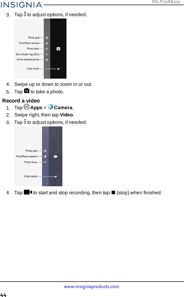 NS-P10A8100 www.insigniaproducts.com 44    3.  Tap   to adjust options, if needed.   4.   Swipe up or down to zoom in or out. 5.  Tap   to take a photo.  Record a video 1.  Tap   Apps &gt;   Camera. 2.   Swipe right, then tap Video. 3.  Tap   to adjust options, if needed.  4.   Tap  to start and stop recording, then tap ■ (stop) when finished. 