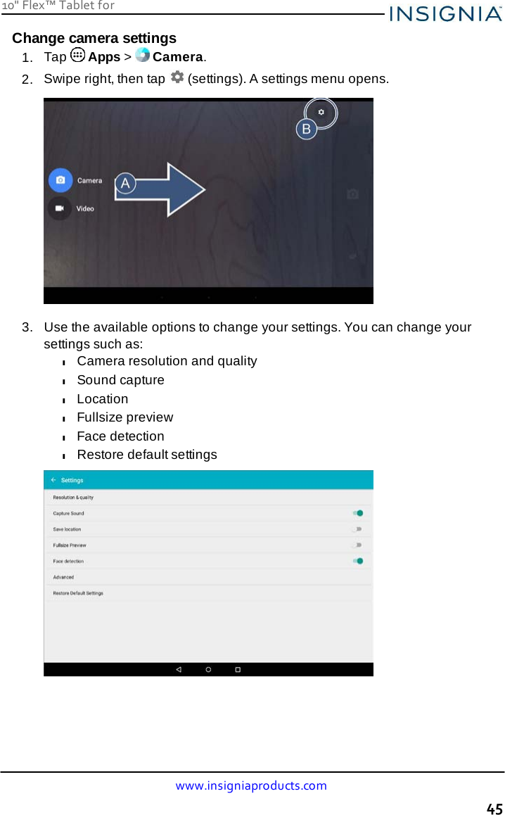 10&quot; Flex™ Tablet for  www.insigniaproducts.com 45    Change camera settings 1.  Tap   Apps &gt;   Camera. 2.  Swipe right, then tap   (settings). A settings menu opens.    3.   Use the available options to change your settings. You can change your settings such as: l Camera resolution and quality l Sound capture l Location l Fullsize preview l Face detection l Restore default settings   