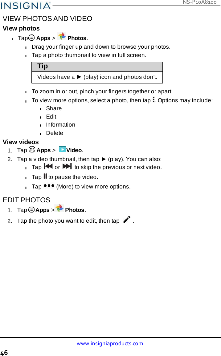 NS-P10A8100 www.insigniaproducts.com 46    VIEW PHOTOS AND VIDEO View photos l Tap  Apps &gt;   Photos. l Drag your finger up and down to browse your photos. l Tap a photo thumbnail to view in full screen.  Tip  Videos have a ► (play) icon and photos don&apos;t.  l To zoom in or out, pinch your fingers together or apart. l To view more options, select a photo, then tap  . Options may include: l Share l Edit l Information l Delete View videos 1.  Tap   Apps &gt;   Video. 2.   Tap a video thumbnail, then tap ► (play). You can also: l Tap   or   to skip the previous or next video. l Tap   to pause the video. l Tap   (More) to view more options.  EDIT PHOTOS 1.  Tap  Apps &gt; Photos. 2.  Tap the photo you want to edit, then tap  . 