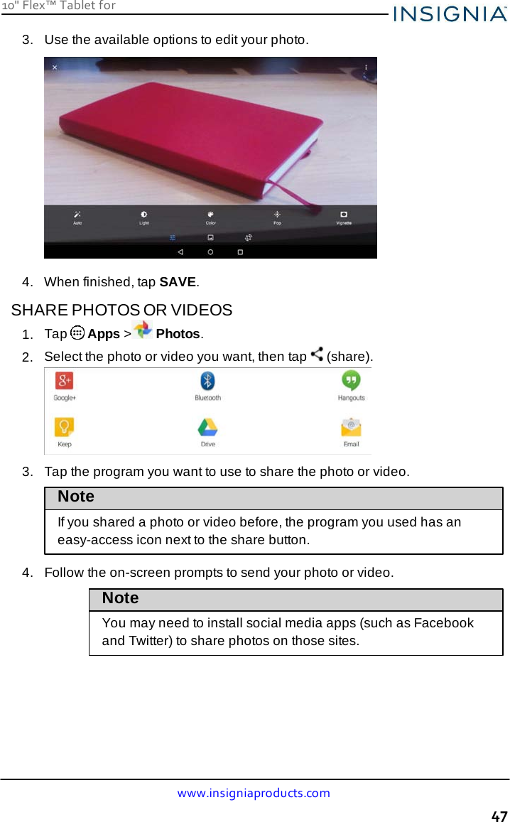 10&quot; Flex™ Tablet for  www.insigniaproducts.com 47    3.   Use the available options to edit your photo.    4.   When finished, tap SAVE.  SHARE PHOTOS OR VIDEOS 1.  Tap  Apps &gt; Photos. 2.  Select the photo or video you want, then tap   (share).   3.   Tap the program you want to use to share the photo or video.  Note If you shared a photo or video before, the program you used has an easy-access icon next to the share button.  4.   Follow the on-screen prompts to send your photo or video.  Note  You may need to install social media apps (such as Facebook and Twitter) to share photos on those sites. 