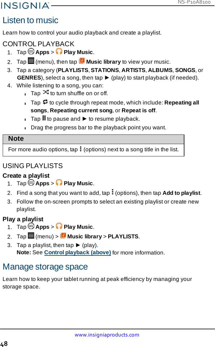 NS-P10A8100 www.insigniaproducts.com 48    Listen to music  Learn how to control your audio playback and create a playlist.  CONTROL PLAYBACK 1.  Tap   Apps &gt;   Play Music. 2.  Tap   (menu), then tap   Music library to view your music. 3.   Tap a category (PLAYLISTS, STATIONS, ARTISTS, ALBUMS, SONGS, or GENRES), select a song, then tap ► (play) to start playback (if needed). 4.   While listening to a song, you can: l Tap   to turn shuffle on or off. l Tap   to cycle through repeat mode, which include: Repeating all songs, Repeating current song, or Repeat is off. l Tap   to pause and ► to resume playback. l Drag the progress bar to the playback point you want.  Note  For more audio options, tap    (options) next to a song title in the list.  USING PLAYLISTS Create a playlist 1.  Tap   Apps &gt;   Play Music. 2.  Find a song that you want to add, tap   (options), then tap Add to playlist. 3.   Follow the on-screen prompts to select an existing playlist or create new playlist. Play a playlist 1.  Tap   Apps &gt;   Play Music. 2.  Tap   (menu) &gt;   Music library &gt; PLAYLISTS. 3.   Tap a playlist, then tap ► (play). Note: See Control playback (above) for more information.  Manage storage space  Learn how to keep your tablet running at peak efficiency by managing your storage space. 
