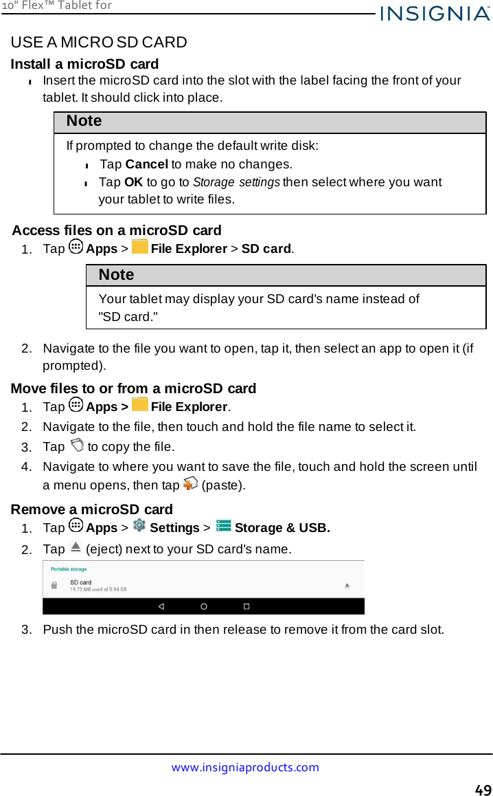10&quot; Flex™ Tablet for  www.insigniaproducts.com 49    USE A MICRO SD CARD Install a microSD card l Insert the microSD card into the slot with the label facing the front of your tablet. It should click into place. Note  If prompted to change the default write disk: l Tap Cancel to make no changes. l Tap OK to go to Storage settings then select where you want your tablet to write files.  Access files on a microSD card 1.  Tap   Apps &gt;   File Explorer &gt; SD card.  Note  Your tablet may display your SD card&apos;s name instead of &quot;SD card.&quot;  2.  Navigate to the file you want to open, tap it, then select an app to open it (if prompted). Move files to or from a microSD card 1.  Tap   Apps &gt;   File Explorer. 2.  Navigate to the file, then touch and hold the file name to select it. 3.  Tap   to copy the file. 4.  Navigate to where you want to save the file, touch and hold the screen until a menu opens, then tap   (paste). Remove a microSD card 1.  Tap   Apps &gt;   Settings &gt;   Storage &amp; USB. 2.  Tap   (eject) next to your SD card&apos;s name.   3.   Push the microSD card in then release to remove it from the card slot. 
