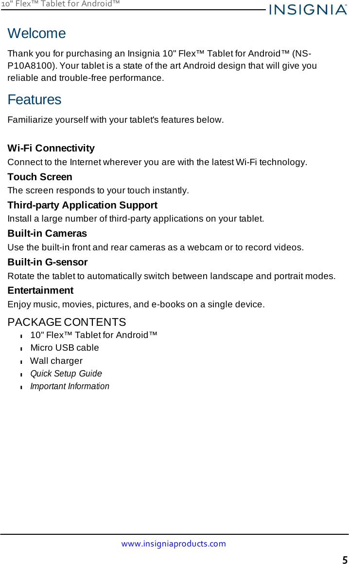 10&quot; Flex™ Tablet for Android™ www.insigniaproducts.com 5    Welcome  Thank you for purchasing an Insignia 10&quot; Flex™ Tablet for Android™ (NS-P10A8100). Your tablet is a state of the art Android design that will give you reliable and trouble-free performance.  Features  Familiarize yourself with your tablet&apos;s features below.   Wi-Fi Connectivity Connect to the Internet wherever you are with the latest Wi-Fi technology. Touch Screen The screen responds to your touch instantly. Third-party Application Support Install a large number of third-party applications on your tablet. Built-in Cameras Use the built-in front and rear cameras as a webcam or to record videos. Built-in G-sensor Rotate the tablet to automatically switch between landscape and portrait modes. Entertainment Enjoy music, movies, pictures, and e-books on a single device.  PACKAGE CONTENTS l 10&quot; Flex™ Tablet for Android™ l Micro USB cable l Wall charger l Quick Setup Guide l Important Information 