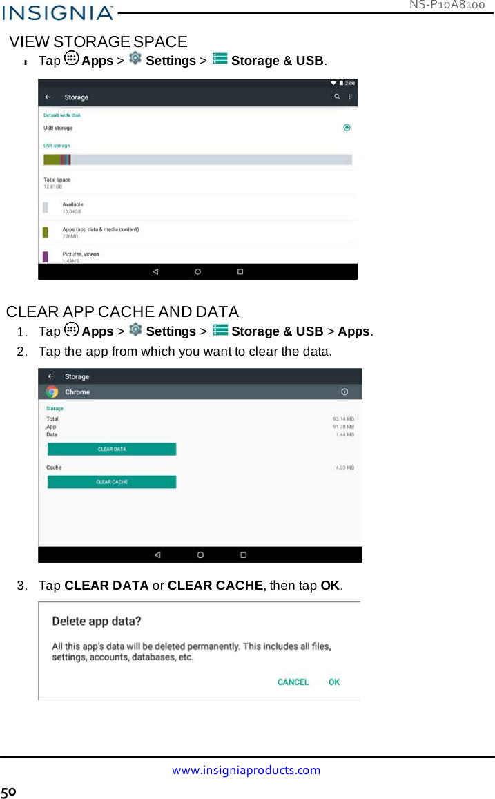 NS-P10A8100 www.insigniaproducts.com 50    VIEW STORAGE SPACE l Tap   Apps &gt;   Settings &gt;   Storage &amp; USB.     CLEAR APP CACHE AND DATA 1.  Tap   Apps &gt;   Settings &gt;   Storage &amp; USB &gt; Apps. 2.   Tap the app from which you want to clear the data.    3.   Tap CLEAR DATA or CLEAR CACHE, then tap OK.   