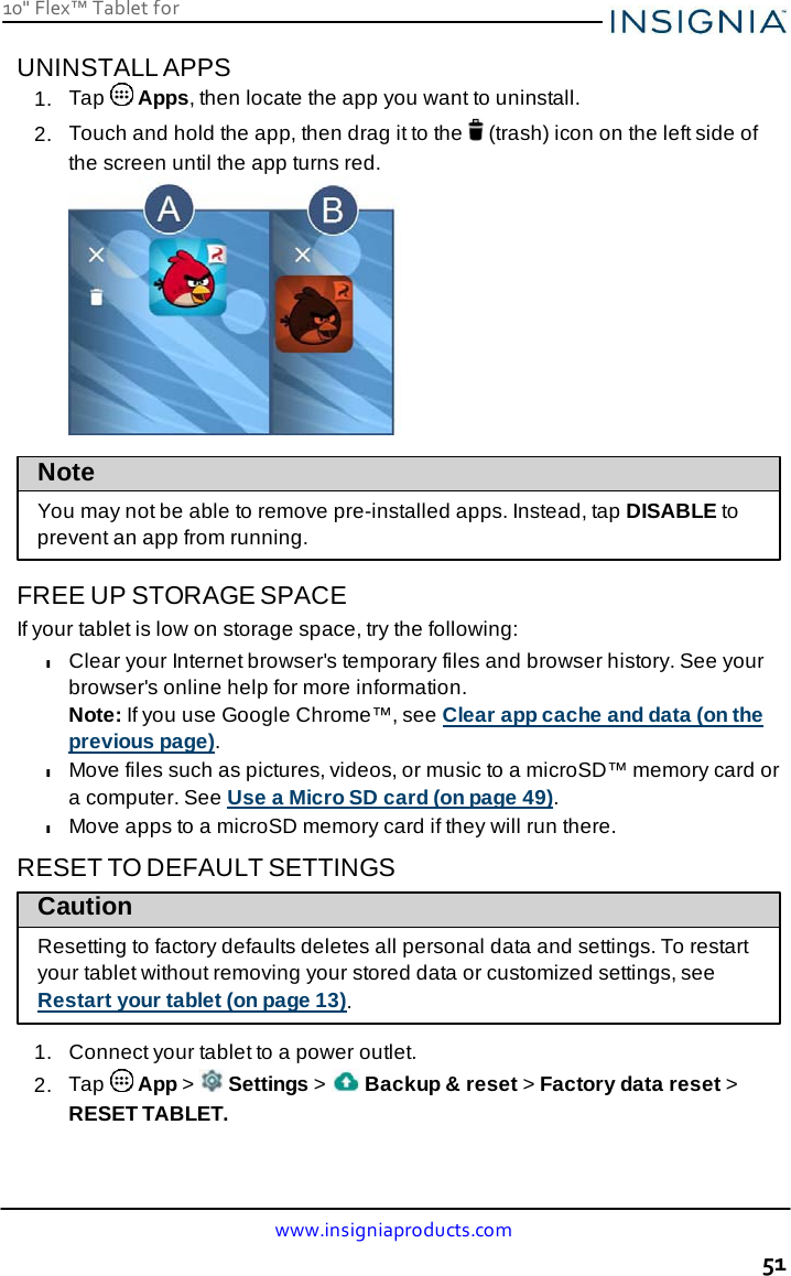 10&quot; Flex™ Tablet for  www.insigniaproducts.com 51    UNINSTALL APPS 1.  Tap   Apps, then locate the app you want to uninstall. 2.  Touch and hold the app, then drag it to the   (trash) icon on the left side of the screen until the app turns red.             Note  You may not be able to remove pre-installed apps. Instead, tap DISABLE to prevent an app from running.  FREE UP STORAGE SPACE If your tablet is low on storage space, try the following: l Clear your Internet browser&apos;s temporary files and browser history. See your browser&apos;s online help for more information. Note: If you use Google Chrome™, see Clear app cache and data (on the previous page). l Move files such as pictures, videos, or music to a microSD™ memory card or a computer. See Use a Micro SD card (on page 49). l Move apps to a microSD memory card if they will run there.  RESET TO DEFAULT SETTINGS Caution Resetting to factory defaults deletes all personal data and settings. To restart your tablet without removing your stored data or customized settings, see Restart your tablet (on page 13).  1.  Connect your tablet to a power outlet. 2.  Tap   App &gt;   Settings &gt;   Backup &amp; reset &gt; Factory data reset &gt; RESET TABLET. 