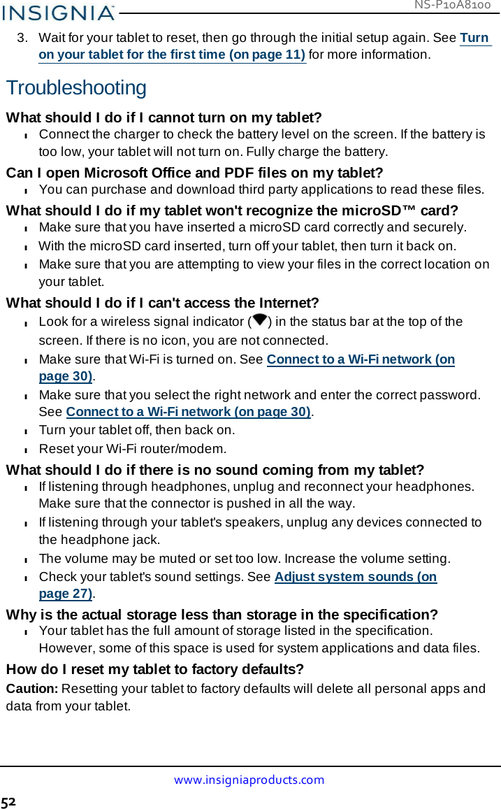 NS-P10A8100 www.insigniaproducts.com 52    3.   Wait for your tablet to reset, then go through the initial setup again. See Turn on your tablet for the first time (on page 11) for more information.  Troubleshooting  What should I do if I cannot turn on my tablet? l Connect the charger to check the battery level on the screen. If the battery is too low, your tablet will not turn on. Fully charge the battery. Can I open Microsoft Office and PDF files on my tablet? l You can purchase and download third party applications to read these files. What should I do if my tablet won&apos;t recognize the microSD™ card? l Make sure that you have inserted a microSD card correctly and securely. l With the microSD card inserted, turn off your tablet, then turn it back on. l Make sure that you are attempting to view your files in the correct location on your tablet. What should I do if I can&apos;t access the Internet? l Look for a wireless signal indicator ( ) in the status bar at the top of the screen. If there is no icon, you are not connected. l Make sure that Wi-Fi is turned on. See Connect to a Wi-Fi network (on page 30). l Make sure that you select the right network and enter the correct password. See Connect to a Wi-Fi network (on page 30). l Turn your tablet off, then back on. l Reset your Wi-Fi router/modem. What should I do if there is no sound coming from my tablet? l If listening through headphones, unplug and reconnect your headphones. Make sure that the connector is pushed in all the way. l If listening through your tablet&apos;s speakers, unplug any devices connected to the headphone jack. l The volume may be muted or set too low. Increase the volume setting. l Check your tablet&apos;s sound settings. See Adjust system sounds (on page 27). Why is the actual storage less than storage in the specification? l Your tablet has the full amount of storage listed in the specification. However, some of this space is used for system applications and data files. How do I reset my tablet to factory defaults? Caution: Resetting your tablet to factory defaults will delete all personal apps and data from your tablet. 