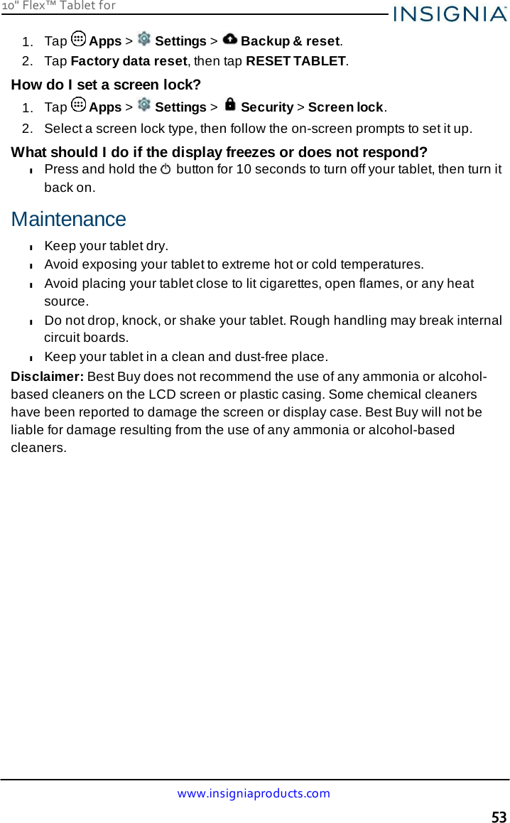 10&quot; Flex™ Tablet for  www.insigniaproducts.com 53    1.  Tap   Apps &gt;   Settings &gt;   Backup &amp; reset. 2.   Tap Factory data reset, then tap RESET TABLET. How do I set a screen lock? 1.  Tap   Apps &gt;   Settings &gt;   Security &gt; Screen lock. 2.   Select a screen lock type, then follow the on-screen prompts to set it up.  What should I do if the display freezes or does not respond? l Press and hold the   button for 10 seconds to turn off your tablet, then turn it back on.  Maintenance l Keep your tablet dry. l Avoid exposing your tablet to extreme hot or cold temperatures. l Avoid placing your tablet close to lit cigarettes, open flames, or any heat source. l Do not drop, knock, or shake your tablet. Rough handling may break internal circuit boards. l Keep your tablet in a clean and dust-free place. Disclaimer: Best Buy does not recommend the use of any ammonia or alcohol- based cleaners on the LCD screen or plastic casing. Some chemical cleaners have been reported to damage the screen or display case. Best Buy will not be liable for damage resulting from the use of any ammonia or alcohol-based cleaners. 