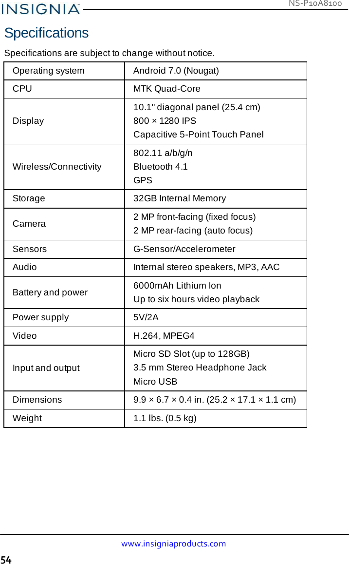 NS-P10A8100 www.insigniaproducts.com 54    Specifications  Specifications are subject to change without notice.  Operating system  Android 7.0 (Nougat) CPU  MTK Quad-Core   Display 10.1&quot; diagonal panel (25.4 cm) 800 × 1280 IPS Capacitive 5-Point Touch Panel   Wireless/Connectivity 802.11 a/b/g/n Bluetooth 4.1 GPS Storage  32GB Internal Memory  Camera  2 MP front-facing (fixed focus) 2 MP rear-facing (auto focus) Sensors  G-Sensor/Accelerometer Audio  Internal stereo speakers, MP3, AAC  Battery and power  6000mAh Lithium Ion Up to six hours video playback Power supply  5V/2A Video  H.264, MPEG4   Input and output Micro SD Slot (up to 128GB) 3.5 mm Stereo Headphone Jack Micro USB Dimensions  9.9 × 6.7 × 0.4 in. (25.2 × 17.1 × 1.1 cm) Weight  1.1 lbs. (0.5 kg) 