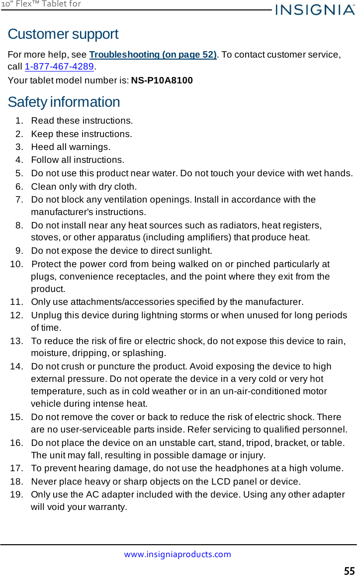 10&quot; Flex™ Tablet for  www.insigniaproducts.com 55    Customer support  For more help, see Troubleshooting (on page 52). To contact customer service, call 1-877-467-4289. Your tablet model number is: NS-P10A8100  Safety information 1.  Read these instructions. 2.   Keep these instructions. 3.  Heed all warnings. 4.   Follow all instructions. 5.   Do not use this product near water. Do not touch your device with wet hands. 6.  Clean only with dry cloth. 7.   Do not block any ventilation openings. Install in accordance with the manufacturer&apos;s instructions. 8.   Do not install near any heat sources such as radiators, heat registers, stoves, or other apparatus (including amplifiers) that produce heat. 9.   Do not expose the device to direct sunlight. 10.   Protect the power cord from being walked on or pinched particularly at plugs, convenience receptacles, and the point where they exit from the product. 11.   Only use attachments/accessories specified by the manufacturer. 12.  Unplug this device during lightning storms or when unused for long periods of time. 13.   To reduce the risk of fire or electric shock, do not expose this device to rain, moisture, dripping, or splashing. 14.   Do not crush or puncture the product. Avoid exposing the device to high external pressure. Do not operate the device in a very cold or very hot temperature, such as in cold weather or in an un-air-conditioned motor vehicle during intense heat. 15.   Do not remove the cover or back to reduce the risk of electric shock. There are no user-serviceable parts inside. Refer servicing to qualified personnel. 16.   Do not place the device on an unstable cart, stand, tripod, bracket, or table. The unit may fall, resulting in possible damage or injury. 17.   To prevent hearing damage, do not use the headphones at a high volume. 18.  Never place heavy or sharp objects on the LCD panel or device. 19.   Only use the AC adapter included with the device. Using any other adapter will void your warranty. 