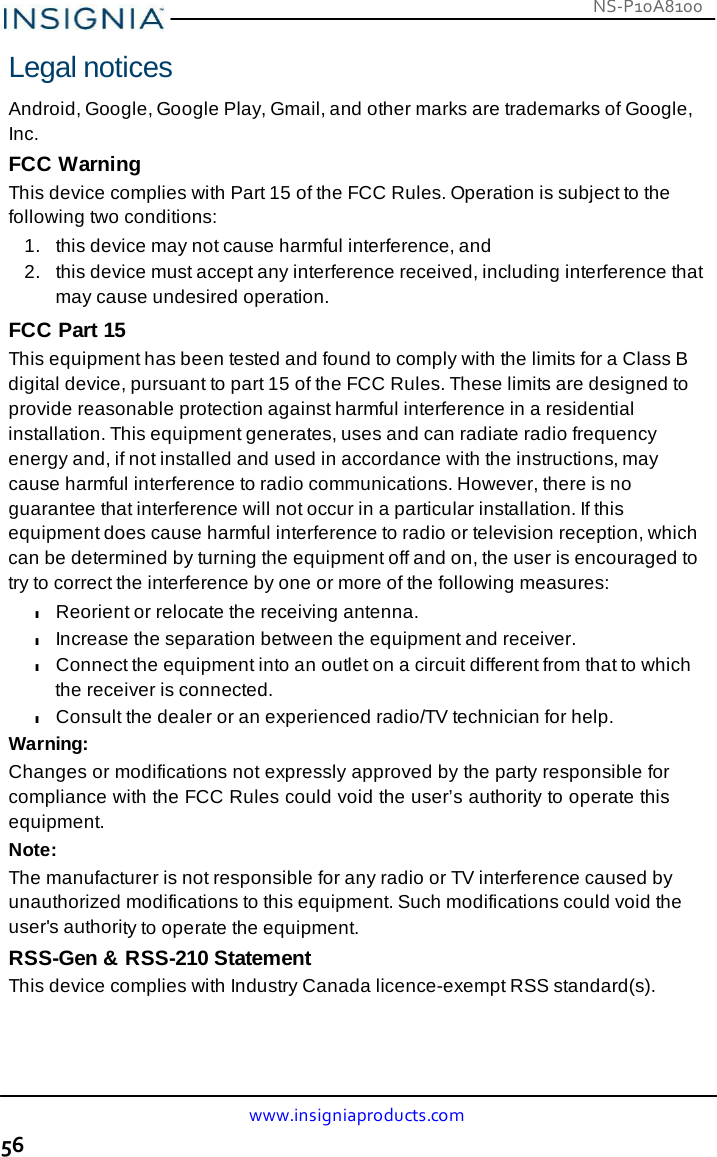 NS-P10A8100 www.insigniaproducts.com 56    Legal notices  Android, Google, Google Play, Gmail, and other marks are trademarks of Google, Inc. FCC Warning This device complies with Part 15 of the FCC Rules. Operation is subject to the following two conditions: 1.   this device may not cause harmful interference, and 2.   this device must accept any interference received, including interference that may cause undesired operation. FCC Part 15 This equipment has been tested and found to comply with the limits for a Class B digital device, pursuant to part 15 of the FCC Rules. These limits are designed to provide reasonable protection against harmful interference in a residential installation. This equipment generates, uses and can radiate radio frequency energy and, if not installed and used in accordance with the instructions, may cause harmful interference to radio communications. However, there is no guarantee that interference will not occur in a particular installation. If this equipment does cause harmful interference to radio or television reception, which can be determined by turning the equipment off and on, the user is encouraged to try to correct the interference by one or more of the following measures: l Reorient or relocate the receiving antenna. l Increase the separation between the equipment and receiver. l Connect the equipment into an outlet on a circuit different from that to which the receiver is connected. l Consult the dealer or an experienced radio/TV technician for help. Warning: Changes or modifications not expressly approved by the party responsible for compliance with the FCC Rules could void the user’s authority to operate this equipment. Note: The manufacturer is not responsible for any radio or TV interference caused by unauthorized modifications to this equipment. Such modifications could void the user&apos;s authority to operate the equipment. RSS-Gen &amp; RSS-210 Statement This device complies with Industry Canada licence-exempt RSS standard(s). 