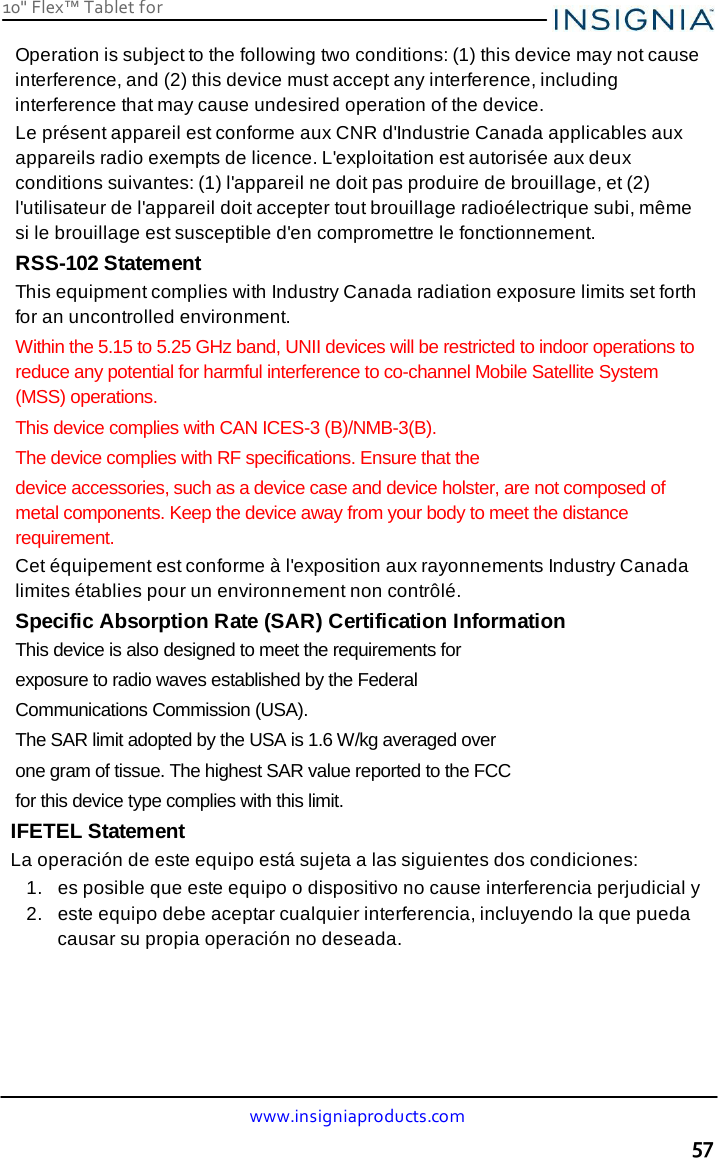 10&quot; Flex™ Tablet for  www.insigniaproducts.com 57    Operation is subject to the following two conditions: (1) this device may not cause interference, and (2) this device must accept any interference, including interference that may cause undesired operation of the device. Le présent appareil est conforme aux CNR d&apos;Industrie Canada applicables aux appareils radio exempts de licence. L&apos;exploitation est autorisée aux deux conditions suivantes: (1) l&apos;appareil ne doit pas produire de brouillage, et (2) l&apos;utilisateur de l&apos;appareil doit accepter tout brouillage radioélectrique subi, même si le brouillage est susceptible d&apos;en compromettre le fonctionnement. RSS-102 Statement This equipment complies with Industry Canada radiation exposure limits set forth for an uncontrolled environment. Within the 5.15 to 5.25 GHz band, UNII devices will be restricted to indoor operations to reduce any potential for harmful interference to co-channel Mobile Satellite System (MSS) operations. This device complies with CAN ICES-3 (B)/NMB-3(B). The device complies with RF specifications. Ensure that the device accessories, such as a device case and device holster, are not composed of metal components. Keep the device away from your body to meet the distance requirement. Cet équipement est conforme à l&apos;exposition aux rayonnements Industry Canada limites établies pour un environnement non contrôlé. Specific Absorption Rate (SAR) Certification Information This device is also designed to meet the requirements for exposure to radio waves established by the Federal Communications Commission (USA).  The SAR limit adopted by the USA is 1.6 W/kg averaged over one gram of tissue. The highest SAR value reported to the FCC for this device type complies with this limit. IFETEL Statement La operación de este equipo está sujeta a las siguientes dos condiciones: 1.   es posible que este equipo o dispositivo no cause interferencia perjudicial y 2.   este equipo debe aceptar cualquier interferencia, incluyendo la que pueda causar su propia operación no deseada. 