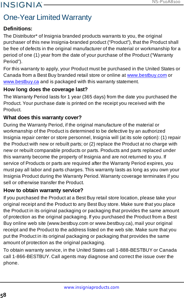 NS-P10A8100 www.insigniaproducts.com 58    One-Year Limited Warranty  Definitions: The Distributor* of Insignia branded products warrants to you, the original purchaser of this new Insignia-branded product (“Product”), that the Product shall be free of defects in the original manufacturer of the material or workmanship for a period of one (1) year from the date of your purchase of the Product (“Warranty Period”). For this warranty to apply, your Product must be purchased in the United States or Canada from a Best Buy branded retail store or online at www.bestbuy.com or www.bestbuy.ca and is packaged with this warranty statement. How long does the coverage last? The Warranty Period lasts for 1 year (365 days) from the date you purchased the Product. Your purchase date is printed on the receipt you received with the Product. What does this warranty cover? During the Warranty Period, if the original manufacture of the material or workmanship of the Product is determined to be defective by an authorized Insignia repair center or store personnel, Insignia will (at its sole option): (1) repair the Product with new or rebuilt parts; or (2) replace the Product at no charge with new or rebuilt comparable products or parts. Products and parts replaced under this warranty become the property of Insignia and are not returned to you. If service of Products or parts are required after the Warranty Period expires, you must pay all labor and parts charges. This warranty lasts as long as you own your Insignia Product during the Warranty Period. Warranty coverage terminates if you sell or otherwise transfer the Product. How to obtain warranty service? If you purchased the Product at a Best Buy retail store location, please take your original receipt and the Product to any Best Buy store. Make sure that you place the Product in its original packaging or packaging that provides the same amount of protection as the original packaging. If you purchased the Product from a Best Buy online web site (www.bestbuy.com or www.bestbuy.ca), mail your original receipt and the Product to the address listed on the web site. Make sure that you put the Product in its original packaging or packaging that provides the same amount of protection as the original packaging. To obtain warranty service, in the United States call 1-888-BESTBUY or Canada call 1-866-BESTBUY. Call agents may diagnose and correct the issue over the phone. 