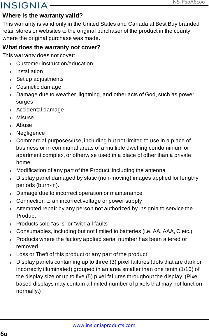 NS-P10A8100 www.insigniaproducts.com 60    Where is the warranty valid? This warranty is valid only in the United States and Canada at Best Buy branded retail stores or websites to the original purchaser of the product in the county where the original purchase was made. What does the warranty not cover? This warranty does not cover: l Customer instruction/education l Installation l Set up adjustments l Cosmetic damage l Damage due to weather, lightning, and other acts of God, such as power surges l Accidental damage l Misuse l Abuse l Negligence l Commercial purposes/use, including but not limited to use in a place of business or in communal areas of a multiple dwelling condominium or apartment complex, or otherwise used in a place of other than a private home. l Modification of any part of the Product, including the antenna l Display panel damaged by static (non-moving) images applied for lengthy periods (burn-in). l Damage due to incorrect operation or maintenance l Connection to an incorrect voltage or power supply l Attempted repair by any person not authorized by Insignia to service the Product l Products sold “as is” or “with all faults” l Consumables, including but not limited to batteries (i.e. AA, AAA, C etc.) l Products where the factory applied serial number has been altered or removed l Loss or Theft of this product or any part of the product l Display panels containing up to three (3) pixel failures (dots that are dark or incorrectly illuminated) grouped in an area smaller than one tenth (1/10) of the display size or up to five (5) pixel failures throughout the display. (Pixel based displays may contain a limited number of pixels that may not function normally.) 