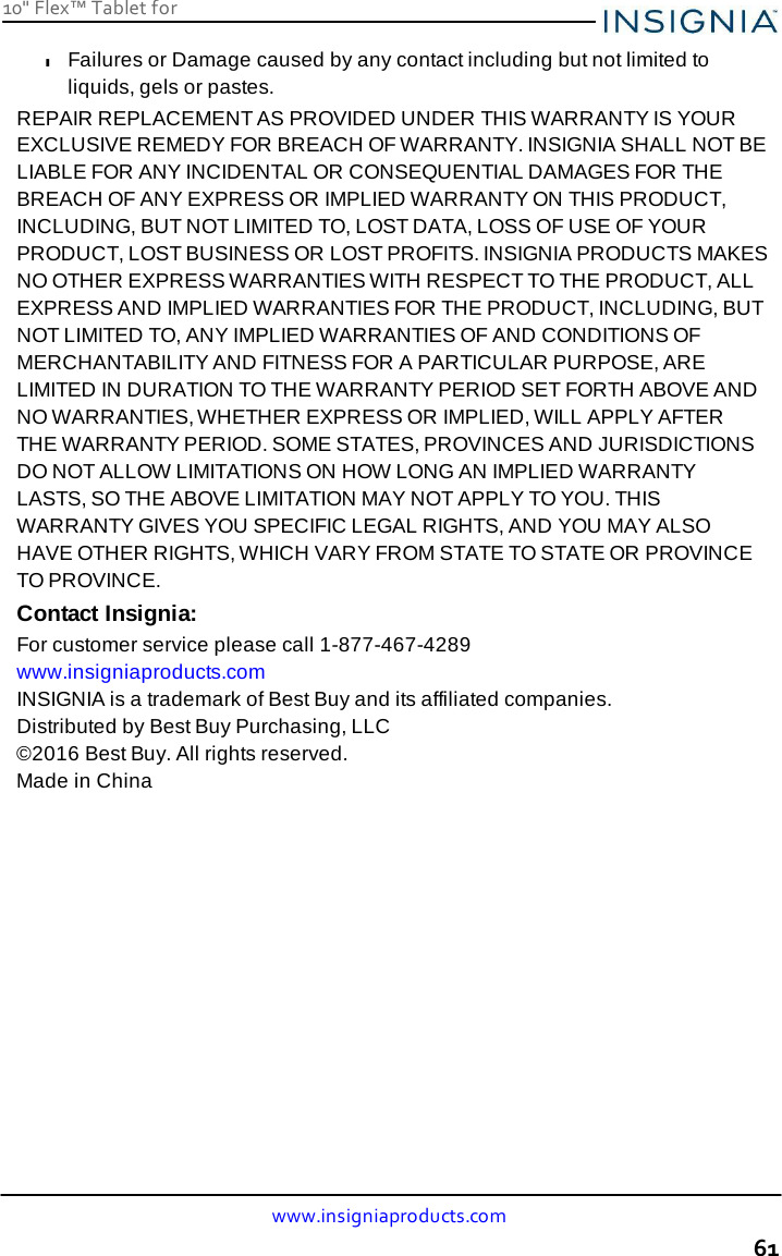 10&quot; Flex™ Tablet for  www.insigniaproducts.com 61    l Failures or Damage caused by any contact including but not limited to liquids, gels or pastes. REPAIR REPLACEMENT AS PROVIDED UNDER THIS WARRANTY IS YOUR EXCLUSIVE REMEDY FOR BREACH OF WARRANTY. INSIGNIA SHALL NOT BE LIABLE FOR ANY INCIDENTAL OR CONSEQUENTIAL DAMAGES FOR THE BREACH OF ANY EXPRESS OR IMPLIED WARRANTY ON THIS PRODUCT, INCLUDING, BUT NOT LIMITED TO, LOST DATA, LOSS OF USE OF YOUR PRODUCT, LOST BUSINESS OR LOST PROFITS. INSIGNIA PRODUCTS MAKES NO OTHER EXPRESS WARRANTIES WITH RESPECT TO THE PRODUCT, ALL EXPRESS AND IMPLIED WARRANTIES FOR THE PRODUCT, INCLUDING, BUT NOT LIMITED TO, ANY IMPLIED WARRANTIES OF AND CONDITIONS OF MERCHANTABILITY AND FITNESS FOR A PARTICULAR PURPOSE, ARE LIMITED IN DURATION TO THE WARRANTY PERIOD SET FORTH ABOVE AND NO WARRANTIES, WHETHER EXPRESS OR IMPLIED, WILL APPLY AFTER THE WARRANTY PERIOD. SOME STATES, PROVINCES AND JURISDICTIONS DO NOT ALLOW LIMITATIONS ON HOW LONG AN IMPLIED WARRANTY LASTS, SO THE ABOVE LIMITATION MAY NOT APPLY TO YOU. THIS WARRANTY GIVES YOU SPECIFIC LEGAL RIGHTS, AND YOU MAY ALSO HAVE OTHER RIGHTS, WHICH VARY FROM STATE TO STATE OR PROVINCE TO PROVINCE. Contact Insignia: For customer service please call 1-877-467-4289 www.insigniaproducts.com INSIGNIA is a trademark of Best Buy and its affiliated companies. Distributed by Best Buy Purchasing, LLC ©2016 Best Buy. All rights reserved. Made in China 