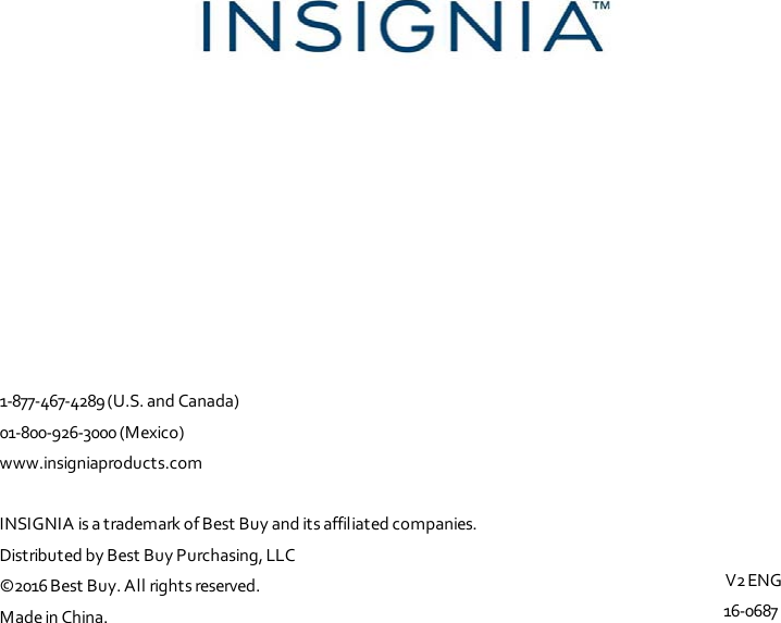                                        1-877-467-4289 (U.S. and Canada) 01-800-926-3000 (Mexico) www.insigniaproducts.com   INSIGNIA is a trademark of Best Buy and its affiliated companies. Distributed by Best Buy Purchasing, LLC ©2016 Best Buy. All rights reserved. Made in China.    V2 ENG 16-0687 