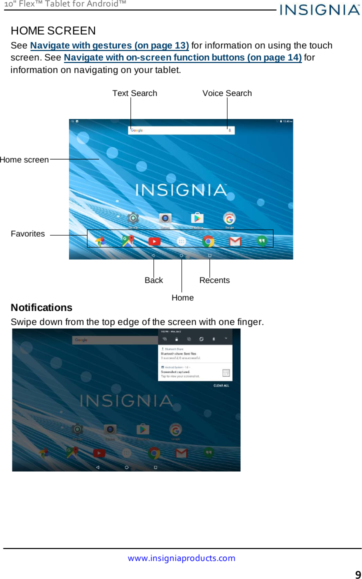 10&quot; Flex™ Tablet for Android™ www.insigniaproducts.com 9    HOME SCREEN See Navigate with gestures (on page 13) for information on using the touch screen. See Navigate with on-screen function buttons (on page 14) for information on navigating on your tablet.         Notifications Swipe down from the top edge of the screen with one finger.  Voice Search Text Search Home screen Favorites Back Recents Home 